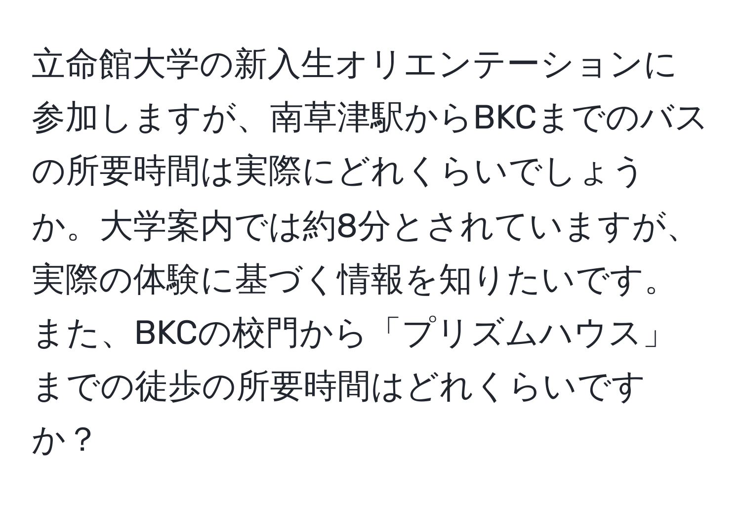 立命館大学の新入生オリエンテーションに参加しますが、南草津駅からBKCまでのバスの所要時間は実際にどれくらいでしょうか。大学案内では約8分とされていますが、実際の体験に基づく情報を知りたいです。また、BKCの校門から「プリズムハウス」までの徒歩の所要時間はどれくらいですか？