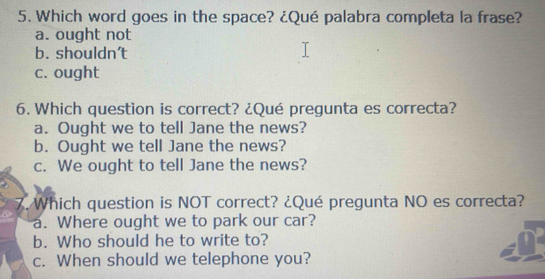 Which word goes in the space? ¿Qué palabra completa la frase?
a. ought not
b. shouldn't
c. ought
6. Which question is correct? ¿Qué pregunta es correcta?
a. Ought we to tell Jane the news?
b. Ought we tell Jane the news?
c. We ought to tell Jane the news?
7. Which question is NOT correct? ¿Qué pregunta NO es correcta?
a. Where ought we to park our car?
b. Who should he to write to?
c. When should we telephone you?