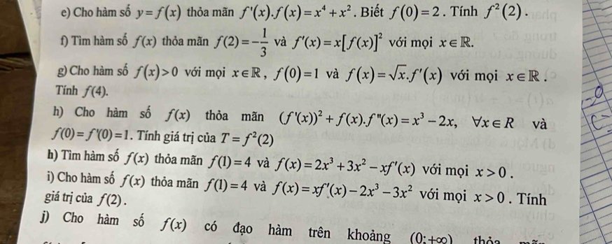 Cho hàm số y=f(x) thỏa mãn f'(x). f(x)=x^4+x^2. Biết f(0)=2. Tính f^2(2). 
f) Tìm hàm số f(x) thỏa mãn f(2)=- 1/3  và f'(x)=x[f(x)]^2 với mọi x∈ R. 
g)Cho hàm số f(x)>0 với mọi x∈ R, f(0)=1 và f(x)=sqrt(x). f'(x) với mọi x∈ R. 
Tính f(4). 
h) Cho hàm số f(x) thỏa mãn (f'(x))^2+f(x). f''(x)=x^3-2x, forall x∈ R và
f(0)=f'(0)=1. Tính giá trị của T=f^2(2)
h) Tìm hàm số f(x) thỏa mãn f(1)=4 và f(x)=2x^3+3x^2-xf'(x) với mọi x>0. 
i) Cho hàm số f(x) thỏa mãn f(1)=4 và f(x)=xf'(x)-2x^3-3x^2 với mọi 
giá trị của f(2). x>0. Tính 
j) Cho hàm số f(x) có đạo hàm trên khoảng (0:+∈fty ) thỏa