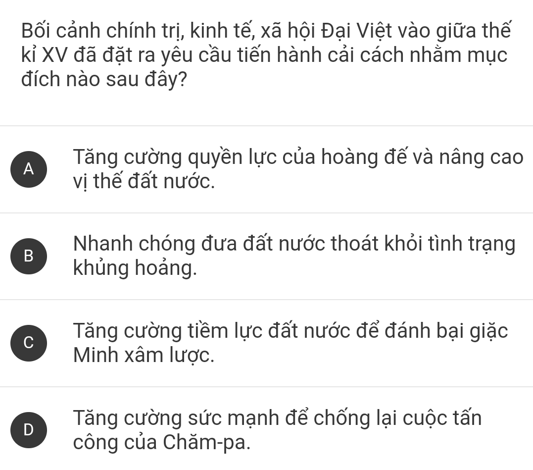 Bối cảnh chính trị, kinh tế, xã hội Đại Việt vào giữa thế
kỉ XV đã đặt ra yêu cầu tiến hành cải cách nhằm mục
đích nào sau đây?
A
Tăng cường quyền lực của hoàng đế và nâng cao
vị thế đất nước.
B
Nhanh chóng đưa đất nước thoát khỏi tình trạng
khủng hoảng.
C
Tăng cường tiềm lực đất nước để đánh bại giặc
Minh xâm lược.
D
Tăng cường sức mạnh để chống lại cuộc tấn
công của Chăm-pa.