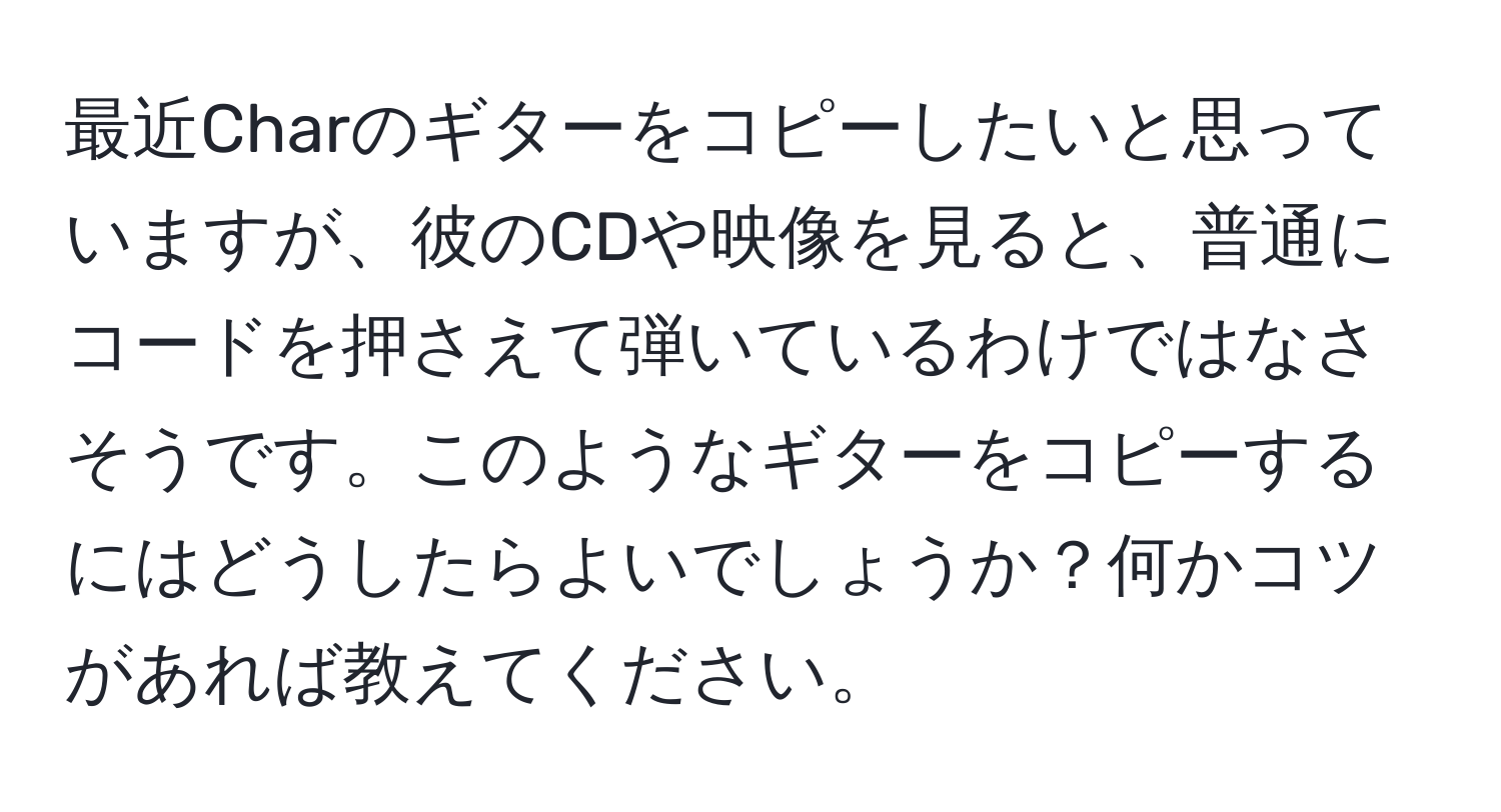 最近Charのギターをコピーしたいと思っていますが、彼のCDや映像を見ると、普通にコードを押さえて弾いているわけではなさそうです。このようなギターをコピーするにはどうしたらよいでしょうか？何かコツがあれば教えてください。