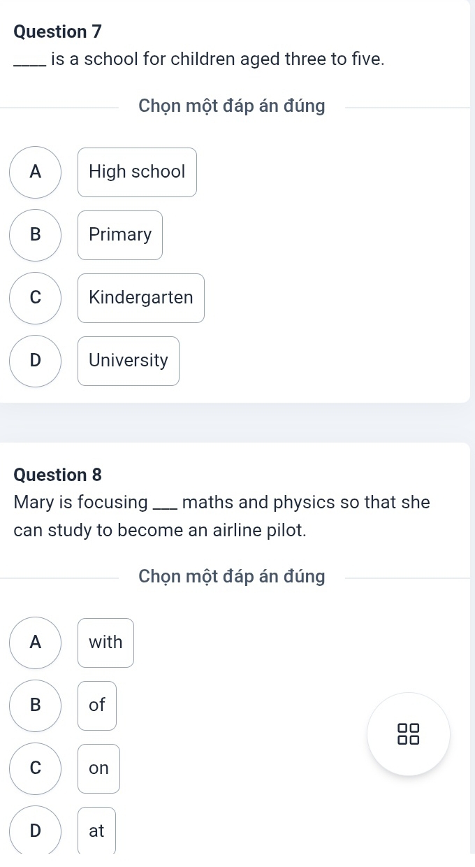 is a school for children aged three to five.
Chọn một đáp án đúng
A High school
B Primary
C Kindergarten
D University
Question 8
Mary is focusing _maths and physics so that she
can study to become an airline pilot.
Chọn một đáp án đúng
A with
B of
C on
D at