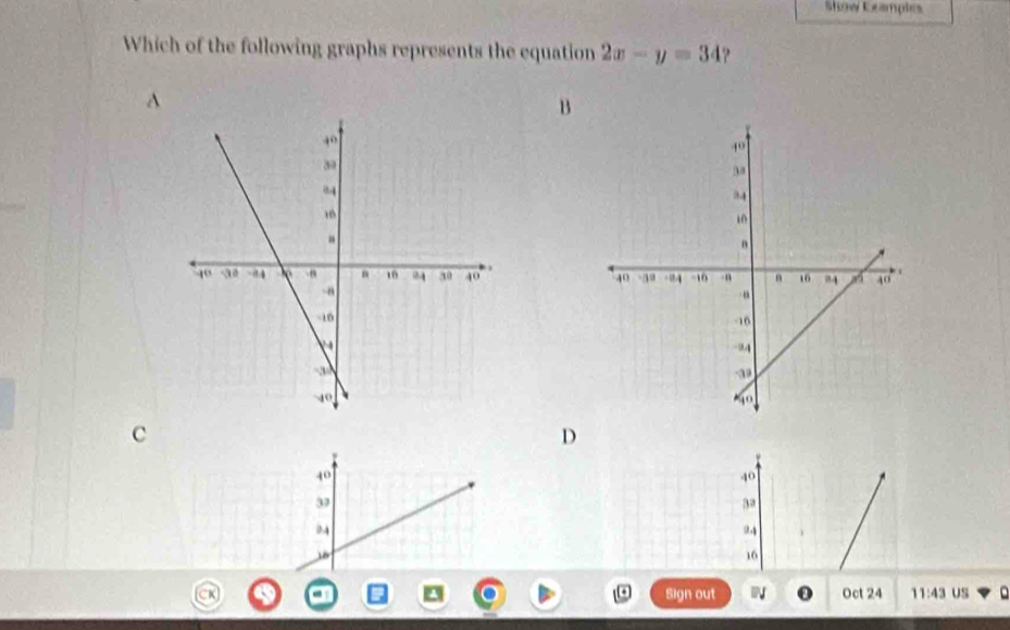 Show Eeamples
Which of the following graphs represents the equation 2x-y=34
B

c
D
40
40
3
3a
94
16
Sign out N Oct 24 11:43 US D