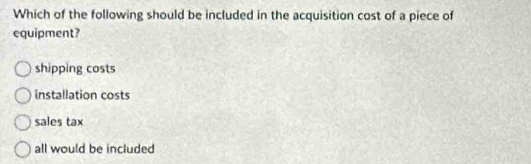 Which of the following should be included in the acquisition cost of a piece of
equipment?
shipping costs
installation costs
sales tax
all would be included