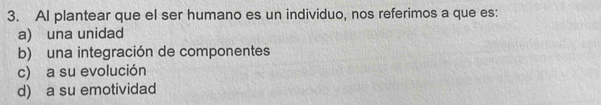 AI plantear que el ser humano es un individuo, nos referimos a que es:
a) una unidad
b) una integración de componentes
c) a su evolución
d) a su emotividad