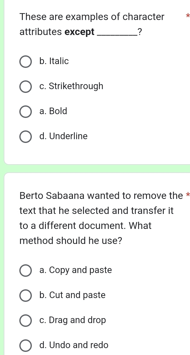 These are examples of character *
attributes except _?
b. Italic
c. Strikethrough
a. Bold
d. Underline
Berto Sabaana wanted to remove the *
text that he selected and transfer it 
to a different document. What
method should he use?
a. Copy and paste
b. Cut and paste
c. Drag and drop
d. Undo and redo