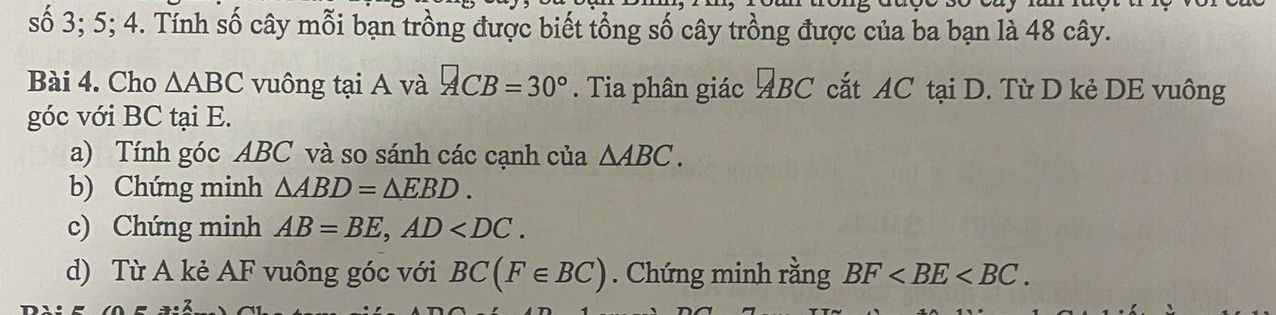 số 3; 5; 4. Tính số cây mỗi bạn trồng được biết tổng số cây trồng được của ba bạn là 48 cây. 
Bài 4. Cho △ ABC vuông tại A và ACB=30°. Tia phân giác ĐBC cắt AC tại D. Từ D kẻ DE vuông 
góc với BC tại E. 
a) Tính góc ABC và so sánh các cạnh của △ ABC. 
b) Chứng minh △ ABD=△ EBD. 
c) Chứng minh AB=BE, AD . 
d) Từ A kẻ AF vuông góc với BC(F∈ BC). Chứng minh rằng BF .