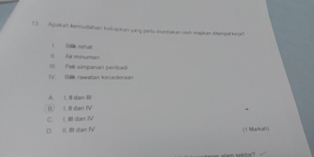 Apakah kemudahan kebajikan yang perlu disediakan oleh majikan ditempatkerja?
I. Bilik rehat
Il Air minuman
III. Peti simpanan peribadi
IV. Bilik rawatan kecederaan
A. ll dan III
B I, Il dan IV
C. I, Ill dan IV
D. II, Ⅲ dan IV (1 Markah)
am sekitar?