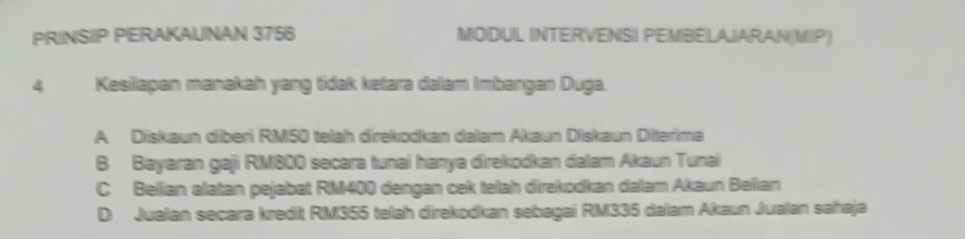 PRINSIIP PERAKAUNAN 3756 MODUIL INTERVENSI PEMBEILAJARAN(MIIP)
4 Kesilapan manakah yang tidak ketara dalam Imbangan Duga.
A Diskaun dberi RM50 telah direkodkan dalam Akaun Diskaun Diterima
B Bayaran gaji RM800 secara tunai hanya direkodkan dalam Akaun Tunai
C Belian alatan pejabat RM400 dengan cek telah direkodkan dalam Akaun Belian
D Jualan secara kredit RM355 telah direkodkan sebagai RM335 dalam Akaun Jualan sahaja