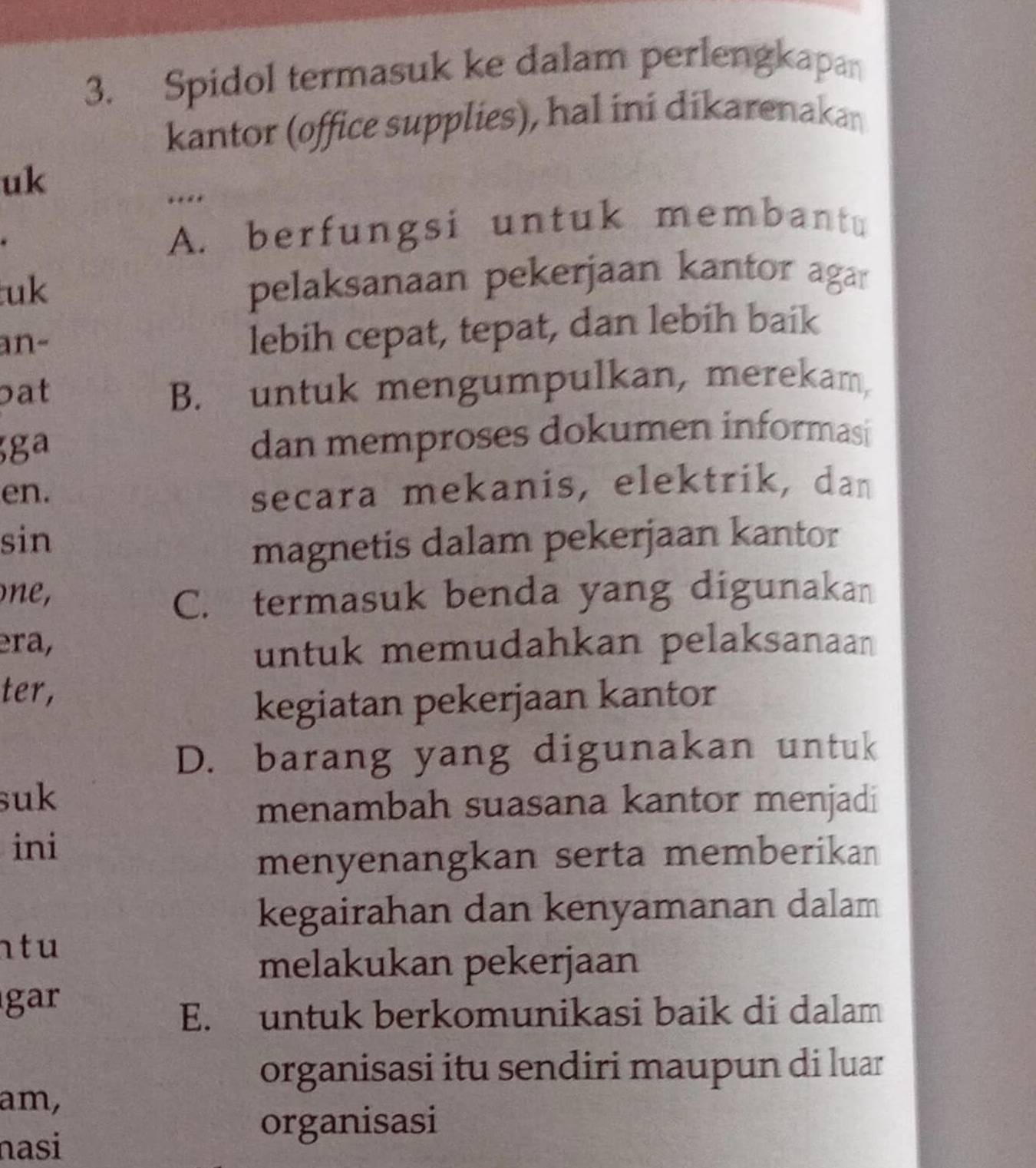 Spidol termasuk ke dalam perlengkapan
kantor (office supplies), hal ini dikarenakan
uk
A. berfungsi untuk membantu
uk
pelaksanaan pekerjaan kantor agar
an-
lebih cepat, tepat, dan lebih baik
pat B. untuk mengumpulkan, merekam,
ga
dan memproses dokumen informasi
en. secara mekanis, elektrik, dan
sin
magnetis dalam pekerjaan kantor
on,
C. termasuk benda yang digunakan
era,
untuk memudahkan pelaksanaan
ter,
kegiatan pekerjaan kantor
D. barang yang digunakan untuk
suk
menambah suasana kantor menjadi
ini
menyenangkan serta memberikan
kegairahan dan kenyamanan dalam
n t u
melakukan pekerjaan
gar
E. untuk berkomunikasi baik di dalam
organisasi itu sendiri maupun di luar
am,
nasi
organisasi