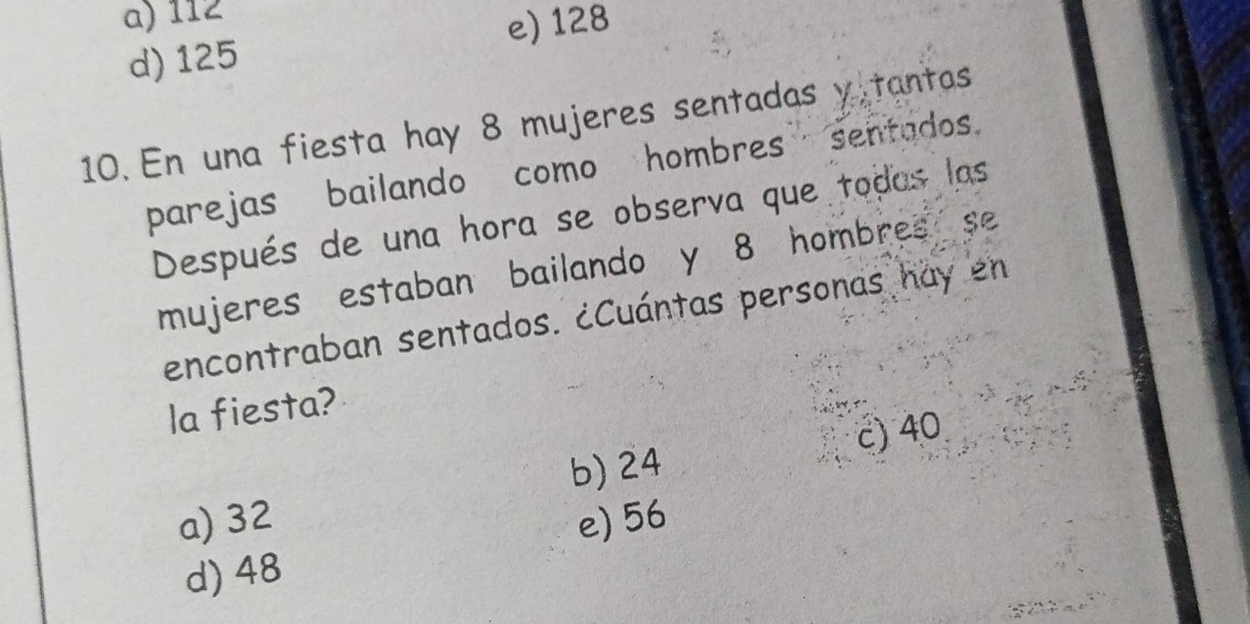 a) 112
e) 128
d) 125
10. En una fiesta hay 8 mujeres sentadas y tantas
parejas bailando como hombres sentados.
Después de una hora se observa que todas las
mujeres estaban bailando y 8 hombres se
encontraban sentados. ¿Cuántas personas hay en
la fiesta?
c) 40
b) 24
a) 32 e) 56
d) 48