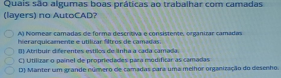 Quais são algumas boas práticas ao trabalhar com camadas
(layers) no AutoCAD?
A) Nomear camadas de forma descritiva e consistente, organizar camadas
hierarquicamente e utilizar filtros de camadas.
B) Atribuir diferentes estilos de linha a cada camada.
C) Utilizar o painel de propriedades para modificar as camadas
D) Manter um grande número de camadas para uma melhor organização do desenho.