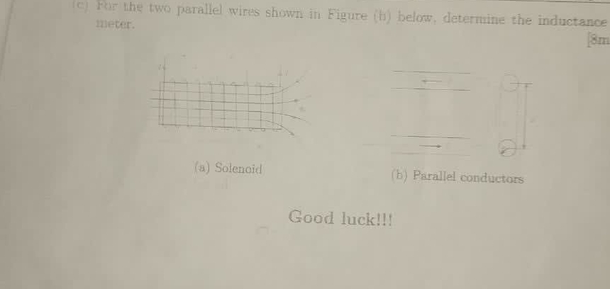 For the two parallel wires shown in Figure (h) below, determine the inductance
meter.
| 8m
√ √
(a) Solenoid (b) Parallel conductors
Good luck!!!