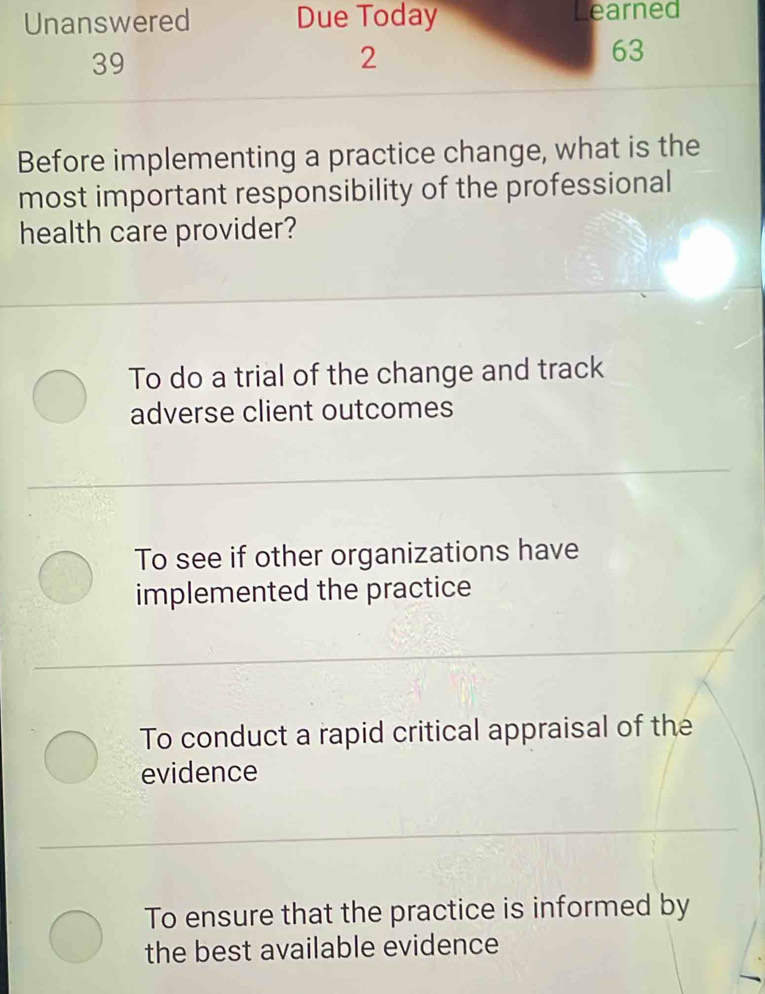 Unanswered Due Today earned
39
2
63
Before implementing a practice change, what is the
most important responsibility of the professional
health care provider?
To do a trial of the change and track
adverse client outcomes
To see if other organizations have
implemented the practice
To conduct a rapid critical appraisal of the
evidence
To ensure that the practice is informed by
the best available evidence