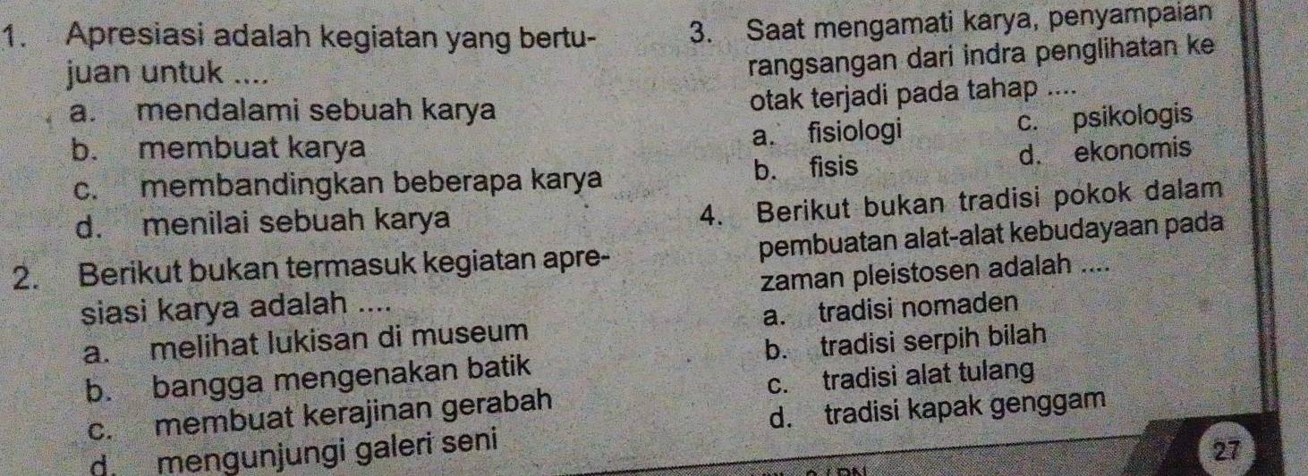 Apresiasi adalah kegiatan yang bertu - 3. Saat mengamati karya, penyampaian
juan untuk ....
rangsangan dari indra penglihatan ke
a. mendalami sebuah karya
otak terjadi pada tahap ....
b. membuat karya a. fisiologi c. psikologis
c. membandingkan beberapa karya b. fisis d. ekonomis
d. menilai sebuah karya
4. Berikut bukan tradisi pokok dalam
2. Berikut bukan termasuk kegiatan apre- pembuatan alat-alat kebudayaan pada
siasi karya adalah .... zaman pleistosen adalah ....
a. melihat lukisan di museum a. tradisi nomaden
b. bangga mengenakan batik b. tradisi serpih bilah
c. membuat kerajinan gerabah c. tradisi alat tulang
d. tradisi kapak genggam
d mengunjungi galeri seni
27