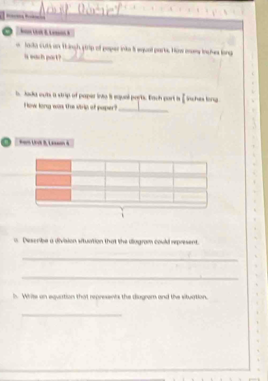 Jan Unt 8 Lesa 3 
o lada cuts an thingh strip of paper into it equal parts. How many inches long 
is each part?_ 
b. Jada euti a strip of paper into l equal parts. Each port is inches long 
How long was the strip of paper?_ 
Frem Unit 3, Lesan 
. Describe a division situation that the diagram could represent. 
_ 
_ 
Write an equation that represents the diagram and the situation. 
_