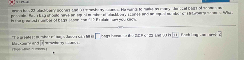 3.2.PS-31 
Jason has 22 blackberry scones and 33 strawberry scones. He wants to make as many identical bags of scones as 
possible. Each bag should have an equal number of blackberry scones and an equal number of strawberry scones. What 
is the greatest number of bags Jason can fill? Explain how you know. 
The greatest number of bags Jason can fill is □ bags because the GCF of 22 and 33 is 11. Each bag can have 2
blackberry and 3 strawberry scones. 
(Type whole numbers.)