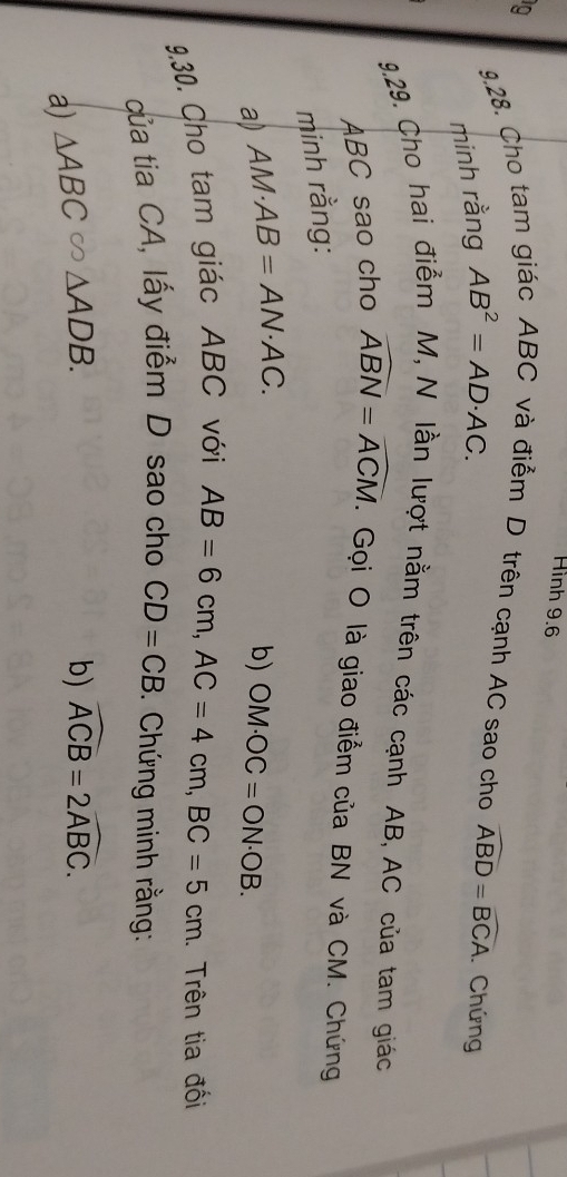 Hình 9.6 
9,28. Cho tam giác ABC và điểm D trên cạnh AC sao cho widehat ABD=widehat BCA. Chứng 
minh rằng AB^2=AD· AC. 
9.29. Cho hai điểm M, N lần lượt nằm trên các cạnh AB, AC của tam giác
ABC sao cho widehat ABN=widehat ACM. Gọi O là giao điểm của BN và CM. Chứng 
minh rằng: 
a) AM· AB=AN· AC. b) OM· OC=ON· OB. 
9.30. Cho tam giác ABC với
AB=6cm, AC=4cm, BC=5cm 1. Trên tia đối 
của tia CA, lấy điểm D sao cho CD=CB. Chứng minh rằng: 
a) △ ABC≌ △ ADB. 
b) widehat ACB=2widehat ABC.