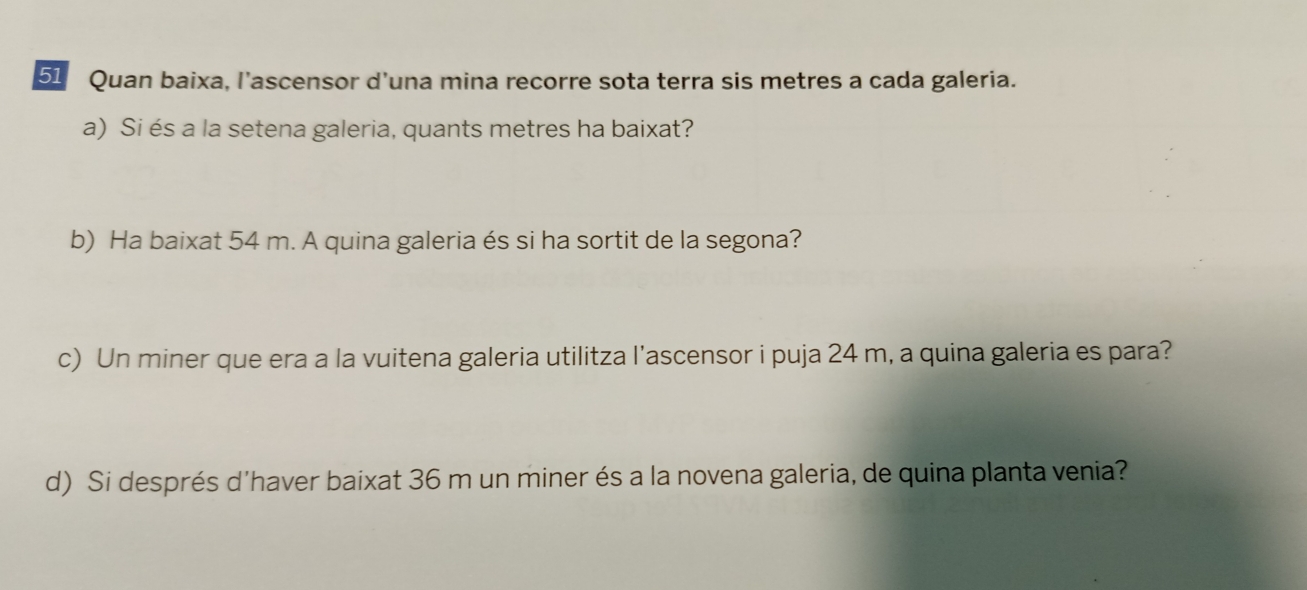 Quan baixa, l’ascensor d'una mina recorre sota terra sis metres a cada galeria. 
a) Si és a la setena galeria, quants metres ha baixat? 
b) Ha baixat 54 m. A quina galeria és si ha sortit de la segona? 
c) Un miner que era a la vuitena galeria utilitza l’ascensor i puja 24 m, a quina galeria es para? 
d) Si després d'haver baixat 36 m un miner és a la novena galeria, de quina planta venia?