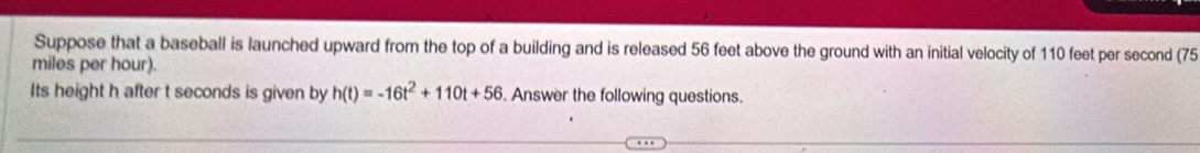 Suppose that a baseball is launched upward from the top of a building and is released 56 feet above the ground with an initial velocity of 110 feet per second (75
miles per hour). 
Its height h after t seconds is given by h(t)=-16t^2+110t+56. Answer the following questions.