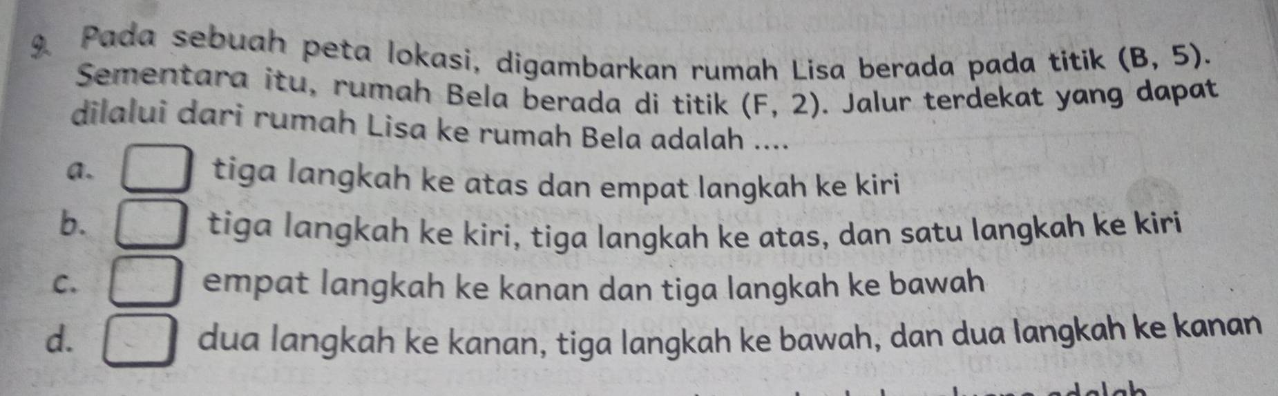 Pada sebuah peta lokasi, digambarkan rumah Lisa berada pada titik (B,5). 
Sementara itu, rumah Bela berada di titik (F,2). Jalur terdekat yang dapat
dilalui dari rumah Lisa ke rumah Bela adalah ....
a. tiga langkah ke atas dan empat langkah ke kiri
b.
tiga langkah ke kiri, tiga langkah ke atas, dan satu langkah ke kiri
C. empat langkah ke kanan dan tiga langkah ke bawah
d. dua langkah ke kanan, tiga langkah ke bawah, dan dua langkah ke kanan