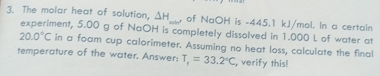 The molar heat of solution, △ H_soln' of NaOH is -445.1 kJ/mol. In a certain 
experiment, 5.00 g of NaOH is completely dissolved in 1.000 L of water at
20.0°C in a foam cup calorimeter. Assuming no heat loss, calculate the final 
temperature of the water. Answer: T_f=33.2°C, , verify this!