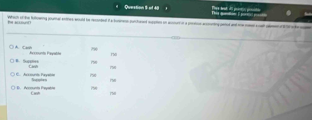 Thie test: 40 poirt(s) posutle
This question: 1 pont(s) possints
Which of the following journal entries would be recorded if a business purchased supplies on account in a previous accounting pered and now maes sosh samend $00 s t a 
the account?
A. Cash 750
Accounts Payable 750
B. Supplies 750
Cash 750
C. Accounts Payable 750
Supplies 750
D. Accounts Payable 750
Cash 750