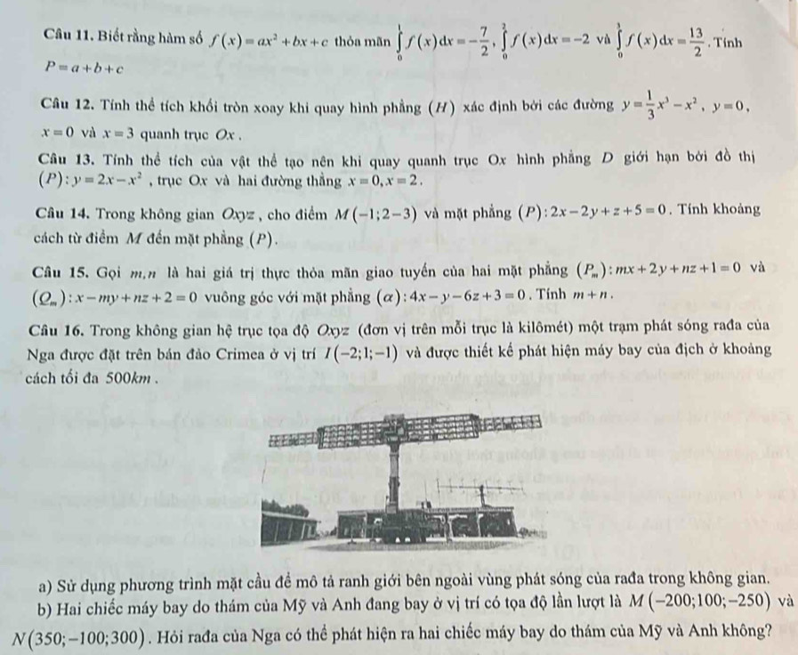 Biết rằng hàm số f(x)=ax^2+bx+c thỏa mãn ∈tlimits _0^(1f(x)dx=-frac 7)2,∈tlimits _0^(2f(x)dx=-2 vù ∈tlimits _0^1f(x)dx=frac 13)2. Tính
P=a+b+c
Câu 12. Tính thể tích khổi tròn xoay khi quay hình phẳng (H) xác định bởi các đường y= 1/3 x^3-x^2,y=0,
x=0 và x=3 quanh trục Ox .
Câu 13. Tính thể tích của vật thể tạo nên khi quay quanh trục Ox hình phẳng D giới hạn bởi đồ thị
(P):y=2x-x^2 , trục Ox và hai đường thẳng x=0,x=2.
Câu 14. Trong không gian Oxyz , cho điểm M(-1;2-3) và mặt phẳng (P):2x-2y+z+5=0. Tính khoảng
cách từ điểm M đến mặt phẳng (P).
Câu 15. Gọi mạn là hai giá trị thực thỏa mãn giao tuyến của hai mặt phẳng (P_m):mx+2y+nz+1=0 và
(Q_m):x-my+nz+2=0 vuông góc với mặt phẳng (α): 4x-y-6z+3=0. Tính m+n.
Câu 16. Trong không gian hệ trục tọa độ Oxyz (đơn vị trên mỗi trục là kilômét) một trạm phát sóng rađa của
Nga được đặt trên bán đảo Crimea ở vị trí I(-2;1;-1) và được thiết kế phát hiện máy bay của địch ở khoảng
cách tối đa 500km .
a) Sử dụng phương trình mặt cầu đề mô tả ranh giới bên ngoài vùng phát sóng của rađa trong không gian.
b) Hai chiếc máy bay do thám của Mỹ và Anh đang bay ở vị trí có tọa độ lần lượt là M(-200;100;-250) và
N(350;-100;300). Hỏi rađa của Nga có thể phát hiện ra hai chiếc máy bay do thám của Mỹ và Anh không?