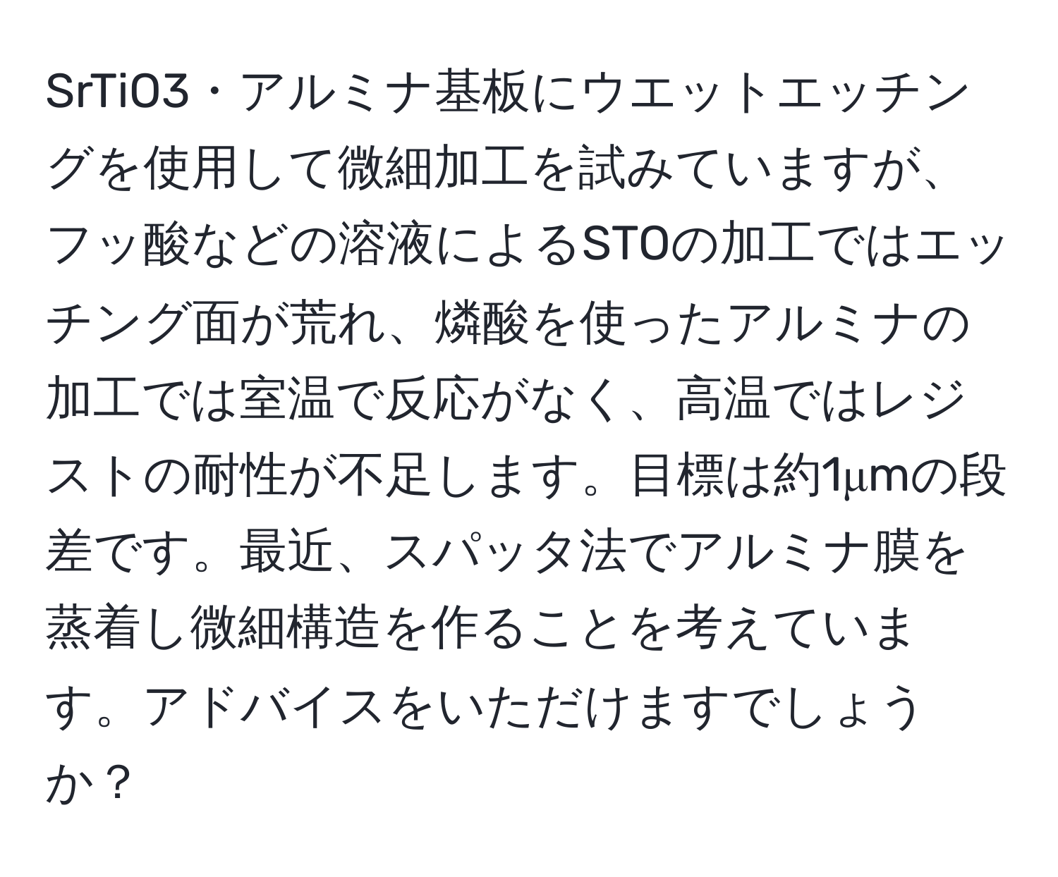 SrTiO3・アルミナ基板にウエットエッチングを使用して微細加工を試みていますが、フッ酸などの溶液によるSTOの加工ではエッチング面が荒れ、燐酸を使ったアルミナの加工では室温で反応がなく、高温ではレジストの耐性が不足します。目標は約1μmの段差です。最近、スパッタ法でアルミナ膜を蒸着し微細構造を作ることを考えています。アドバイスをいただけますでしょうか？