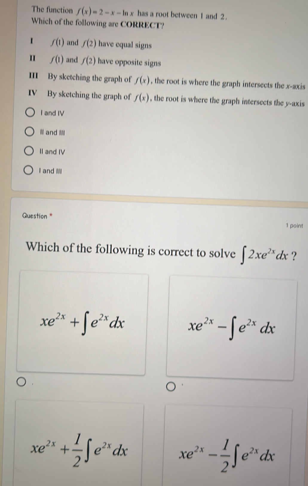 The function f(x)=2-x-ln x has a root between 1 and 2.
Which of the following are CORRECT?
I f(1) and f(2) have equal signs
I f(1) and f(2) have opposite signs
III By sketching the graph of f(x) , the root is where the graph intersects the x-axis
IV By sketching the graph of f(x) , the root is where the graph intersects the y-axis
I and IV
II and III
II and IV
I and III
Question *
1 point
Which of the following is correct to solve ∈t 2xe^(2x)dx ?
xe^(2x)+∈t e^(2x)dx
xe^(2x)-∈t e^(2x)dx
xe^(2x)+ 1/2 ∈t e^(2x)dx
xe^(2x)- 1/2 ∈t e^(2x)dx