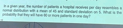 In a given year, the number of patients a hospital receives per day resembles a 
normal distribution with a mean of 45 and standard deviation on 5. What is the 
probability that they will have 60 or more patients in one day? 
。