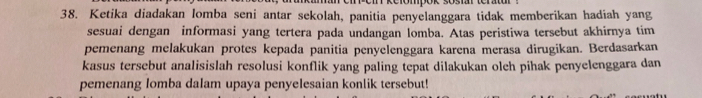 Ketika diadakan lomba seni antar sekolah, panitia penyelanggara tidak memberikan hadiah yang 
sesuai dengan informasi yang tertera pada undangan lomba. Atas peristiwa tersebut akhirnya tim 
pemenang melakukan protes kepada panitia penyelenggara karena merasa dirugikan. Berdasarkan 
kasus tersebut analisislah resolusi konflik yang paling tepat dilakukan olch pihak penyelenggara dan 
pemenang lomba dalam upaya penyelesaian konlik tersebut!