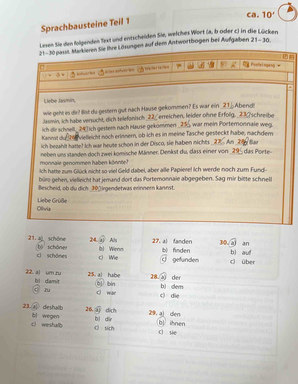 ca. 10'
Sprachbausteine Teil 1
Lesen Sie den folgenden Text und entscheiden Sie, welches Wort (a, b oder c) in die Lücken
21-30 passt. Markieren Sie Ihre Lösungen auf dem Antwortbogen bei Aufgaben 21-30.
Antworten Allen antworten Weiterleiten
Posteingang
A
Liebe Jasmin,
wie geht es dir? Bist du gestern gut nach Hause gekommen? Es war ein ..Abend!
Jasmin, ich habe versucht, dich telefonisch .. erreichen, leider ohne Erfolg, . schreibe
ich dir schnell. 24 ich gestern nach Hause gekommen , war mein Portemonnaie weg.
Kannst du 268 vielleicht noch erinnern, ob ich es in meine Tasche gesteckt habe, nachdem
ich bezahlt hatte? Ich war heute schon in der Disco, sie haben nichts ..? An  28 Bar
neben uns standen doch zwei komische Männer. Denkst du, dass einer von ..29 das Porte-
monnaie genommen haben könnte?
Ich hatte zum Glück nicht so viel Geld dabei, aber alle Papiere! Ich werde noch zum Fund-
büro gehen, vielleicht hat jemand dort das Portemonnaie abgegeben. Sag mir bitte schnell
Bescheid, ob du dich 30  irgendetwas erinnern kannst.
Liebe Grüße
Olivia
21. a) schöne 24. a) Als 27. a) fanden 30. a an
b) schöner b) Wenn b) finden b) auf
c) schönes c) Wie c) gefunden c) über
22. a) um zu 25. a) habe 28.a der
b) damit b) bin b) dem
c) zu c) war c) die
23. a deshalb 26. a) dich 29. a) den
b) wegen b) dir b)ihnen
c) weshalb c) sich c) sie