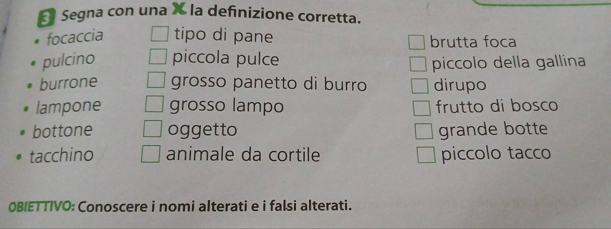 Segna con una X la definizione corretta. 
focaccia tipo di pane 
brutta foca 
pulcino piccola pulce 
piccolo della gallina 
burrone grosso panetto di burro dirupo 
lampone grosso lampo frutto di bosco 
bottone oggetto grande botte 
tacchino animale da cortile piccolo tacco 
0BIETTIVO: Conoscere i nomi alterati e i falsi alterati.