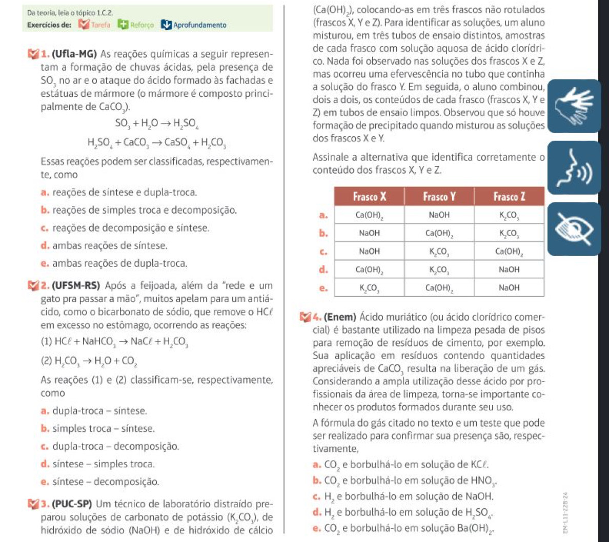 Da teoria, leia o tópico 1.C.2. (Ca(OH)_), colocando-as em três frascos não rotulados
Exercícios de: Tarefa Reforço Aprofundamento (frascos X, Y e Z). Para identificar as soluções, um aluno
misturou, em três tubos de ensaio distintos, amostras
de cada frasco com solução aquosa de ácido clorídri-
1. (Ufla-MG) As reações químicas a seguir represen- co. Nada foi observado nas soluções dos frascos X e Z,
tam a formação de chuvas ácidas, pela presença de mas ocorreu uma efervescência no tubo que continha
SO_3 no ar e o ataque do ácido formado às fachadas e a solução do frasco Y. Em seguida, o aluno combinou,
estátuas de mármore (o mármore é composto princi- dois a dois, os conteúdos de cada frasco (frascos X, Y e
palmente de CaCO_3).
Z) em tubos de ensaio limpos. Observou que só houve
SO_3+H_2Oto H_2SO_4 formação de precipitado quando misturou as soluções
H_2SO_4+CaCO_3to CaSO_4+H_2CO_3
dos frascos X e Y.
Essas reações podem ser classificadas, respectivamen- Assinale a alternativa que identifica corretamente o
te, como conteúdo dos frascos X, Y e Z.
a. reações de síntese e dupla-troca.
ba reações de simples troca e decomposição.
a reações de decomposição e síntese.
d. ambas reações de síntese.
e ambas reações de dupla-troca.
2. (UFSM-RS) Após a feijoada, além da "rede e um 
gato pra passar a mão”, muitos apelam para um antiá-
cido, como o bicarbonato de sódio, que remove o HC  4. (Enem) Ácido muriático (ou ácido clorídrico comer-
em excesso no estômago, ocorrendo as reações: cial) é bastante utilizado na limpeza pesada de pisos
(1) HCell +NaHCO_3to NaCell +H_2CO_3 para remoção de resíduos de cimento, por exemplo.
(2) H_2CO_3to H_2O+CO_2 Sua aplicação em resíduos contendo quantidades
apreciáveis de CaCO_3 resulta na liberação de um gás.
As reações (1) e (2) classificam-se, respectivamente, Considerando a ampla utilização desse ácido por pro-
como fissionais da área de limpeza, torna-se importante co-
a. dupla-troca - síntese. nhecer os produtos formados durante seu uso.
b. simples troca - síntese.
A fórmula do gás citado no texto e um teste que pode
ser realizado para confirmar sua presença são, respec-
c. dupla-troca - decomposição. tivamente,
d. síntese - simples troca. a. CO_2 e borbulhá-lo em solução de KCł.
b. CO_2
e síntese - decomposição. e borbulhá-lo em solução de HNO_3.
C.
3. (PUC-SP) Um técnico de laboratório distraído pre- H_2 e borbulhá-lo em solução de NaOH
parou soluções de carbonato de potássio (K_2CO_3) , de d. H_2 e borbulhá-lo em solução de H_2SO_4.
hidróxido de sódio (NaOH) e de hidróxido de cálcio e. CO_2 e borbulhá-lo em solução Ba(OH)_2.