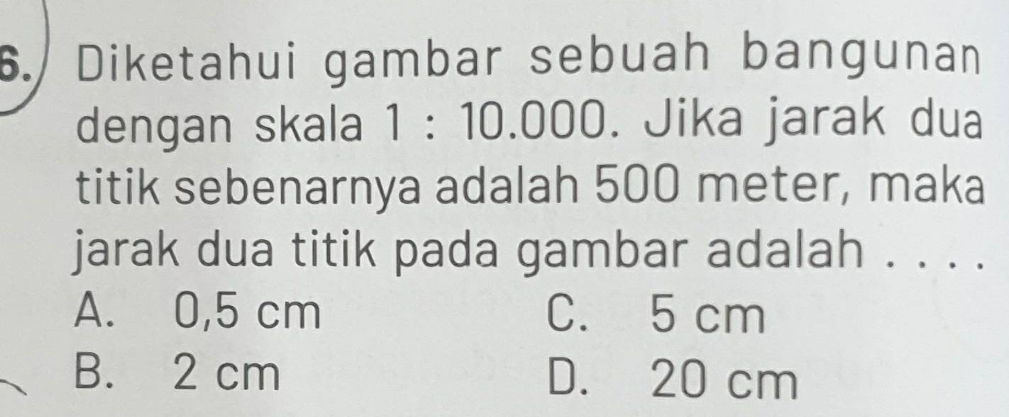 Diketahui gambar sebuah bangunan
dengan skala 1:10.00 0. Jika jarak dua
titik sebenarnya adalah 500 meter, maka
jarak dua titik pada gambar adalah . . . .
A. 0,5 cm C. 5 cm
B. 2 cm D. 20 cm