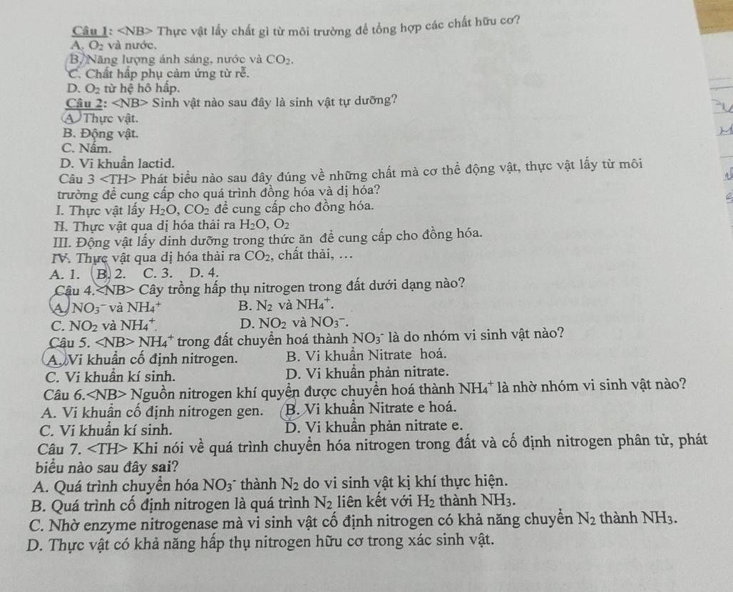 - Thực vật lấy chất gì từ môi trường để tổng hợp các chất hữu cơ?
A. O_2 và nước.
Bộ Năng lượng ánh sáng, nước và CO_2,
C. Chất hấp phụ cảm ứng từ rễ.
D. O_2 từ hệ hô hấp.
Câu 2: Sinh vật nào sau đây là sinh vật tự dưỡng?
A Thực vật.
B. Động vật.
C. Nấm.
D. Vi khuẩn lactid.
Câu 3 Phát biểu nào sau đây đúng về những chất mà cơ thể động vật, thực vật lấy từ môi
A 
trường để cung cấp cho quá trình đồng hóa và dị hóa?
I. Thực vật lấy H_2O,CO_2 để cung cấp cho đồng hóa.
H. Thực vật qua dị hóa thải ra H_2O,O_2
III. Động vật lấy dinh dưỡng trong thức ăn để cung cấp cho đồng hóa.
IV. Thực vật qua dị hóa thải ra CO_2 , chất thải, ...
A. 1. B. 2. C. 3. D. 4.
Cậu 4. ∠ N B> Cây trồng hấp thụ nitrogen trong đất dưới dạng nào?
A NO_3 và NH_4^(+ B. N_2) và NH_4^(+.
C. NO_2) và NH_4^(+. D. NO_2) và NO_3^-.
Câu 5. ∠ NB>NH_4^(+ trong đất chuyền hoá thành NO_3) là do nhóm vi sinh vật nào?
A Vi khuẩn cố định nitrogen. B. Vi khuẩn Nitrate hoá.
C. Ví khuẩn kí sinh. D. Vi khuẩn phản nitrate.
Câu 6. ∠ NB>N guồn nitrogen khí quyển được chuyển hoá thành NH_4^(+1a : nhờ nhóm vi sinh vật nào?
A. Vi khuẩn cố định nitrogen gen. B. Vi khuẩn Nitrate e hoá.
C. Vi khuẩn kí sinh. D. Vi khuẩn phản nitrate e.
Câu 7. ∠ TH>Khi nói về quá trình chuyển hóa nitrogen trong đất và cố định nitrogen phân tử, phát
biểu nào sau đây sai?
A. Quá trình chuyền hóa NO_3) thành N_2 do vi sinh vật kị khí thực hiện.
B. Quá trình cố định nitrogen là quá trình N_2 liên kết với H_2 thành NH_3.
C. Nhờ enzyme nitrogenase mà vi sinh vật cố định nitrogen có khả năng chuyển N_2 thành NH_3
D. Thực vật có khả năng hấp thụ nitrogen hữu cơ trong xác sinh vật.