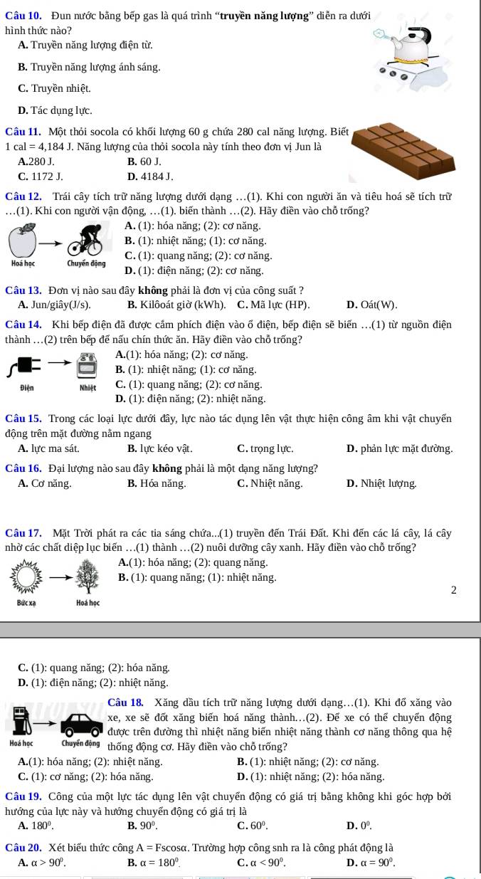 Đun nước bằng bếp gas là quá trình “truyền năng lượng” diễn ra dưới
hình thức nào?
A. Truyền năng lượng điện từ.
B. Truyền năng lượng ánh sáng.
C. Truyền nhiệt.
D. Tác dụng lực.
Câu 11. Một thỏi socola có khối lượng 60 g chứa 280 cal năng lượng. Biế
7 cal=4,184J T. Năng lượng của thỏi socola này tính theo đơn vị Jun là
A.280 J. B. 60 J.
C. 1172 J. D. 4184 J.
Câu 12. Trái cây tích trữ năng lượng dưới dạng …(1). Khi con người ăn và tiêu hoá sẽ tích trữ
.(1). Khi con người vận động, …(1). biến thành …(2). Hãy điền vào chỗ trống?
A. (1): hóa năng; (2): cơ năng.
B. (1): nhiệt năng; (1): cơ năng.
Hoá học Chuyển động C. (1): quang năng; (2): cơ năng.
D. (1): điện năng; (2): cơ năng.
Câu 13. Đơn vị nào sau đây không phải là đơn vị của công suất ?
A. Jun/giây(J/s). B. Kilôoát giờ (kWh). C. Mã lực (HP). D. Oát(W).
Câu 14. Khi bếp điện đã được cấm phích điện vào ố điện, bếp điện sẽ biến ...(1) từ nguồn điện
thành ...(2) trên bếp đế nấu chín thức ăn. Hãy điền vào chỗ trống?
A.(1): hóa năng; (2): cơ năng.
B. (1): nhiệt năng; (1): cơ năng.
Điện Nhiệt C. (1): quang năng; (2): cơ năng.
D. (1): điện năng; (2): nhiệt năng.
Câu 15. Trong các loại lực dưới đây, lực nào tác dụng lên vật thực hiện công âm khi vật chuyến
động trên mặt đường nằm ngang
A. lực ma sát. B. lực kéo vật. C. trọng lực. D. phản lực mặt đường.
Câu 16. Đại lượng nào sau đây không phải là một dạng năng lượng?
A. Cơ năng. B. Hóa năng. C. Nhiệt năng. D. Nhiệt lượng.
Câu 17. Mặt Trời phát ra các tia sáng chứa...(1) truyền đến Trái Đất. Khi đến các lá cây, lá cây
nhờ các chất diệp lục biến ..(1) thành ..(2) nuôi dưỡng cây xanh. Hãy điền vào chỗ trống?
A.(1): hóa năng; (2): quang năng.
B. (1): quang năng; (1): nhiệt năng.
2
Bức xạ Hoá học
C. (1): quang năng; (2): hóa năng.
D. (1): điện năng; (2): nhiệt năng.
Câu 18. Xăng dầu tích trữ năng lượng dưới dạng.(1). Khi đổ xăng vào
xe, xe sẽ đốt xăng biến hoá năng thành...(2). Để xe có thể chuyển động
được trên đường thì nhiệt năng biến nhiệt năng thành cơ năng thông qua hệ
Hoá học Chuyến động thống động cơ. Hãy điền vào chỗ trống?
A.(1): hóa năng; (2): nhiệt năng.  B. (1): nhiệt năng; (2): cơ năng.
C. (1): cơ năng; (2): hóa năng  D. (1): nhiệt năng; (2): hóa năng.
Câu 19. Công của một lực tác dụng lên vật chuyển động có giá trị bằng không khi góc hợp bởi
hướng của lực này và hướng chuyển động có giá trị là
A. 180°. B. 90°. C. 60°. D. 0^0.
Câu 20. Xét biểu thức công A=Fscos alpha 1. Trường hợp công snh ra là công phát động là
A. alpha >90°. B. alpha =180° C. alpha <90°. D. alpha =90°.