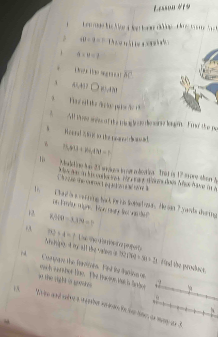Lesson #19 
I Lee rode his bike 4 feet before falling.-How many ich 
3 40/ 0=p There will be a remainder. 
1 6* 8=9
Draw line segment overline RC
N3.40 83.d70
6. Find all the factor pairs for 6
A All three sides of the triangle are the same length. Find the po 
. Round 2818 to the nearest thousand. 
u 75,803+84,470=P
10 Madeline has 23 stickers in her collection. That is 17 more than h 
Max has in his collection. How many stickers does Max have in h
Choose the correct equation and solve it. 
11. Chad is a running back for his football team. He ran 7 yards during 
on Friday night. How many feet was that? 
12. 8,000-3,370=p
13. f(0)* 4=1^3 Use the distributive property 
Multiply 4 by all the values in 752 f(3)(700/ 80/ 2) Find the product. 
14. Compare the fractions. Find the fractions on 
each number line. The fraction that is farther 
to the right is greater. ρ 
15. Write and solve a number sentence for four times as many as 3
h