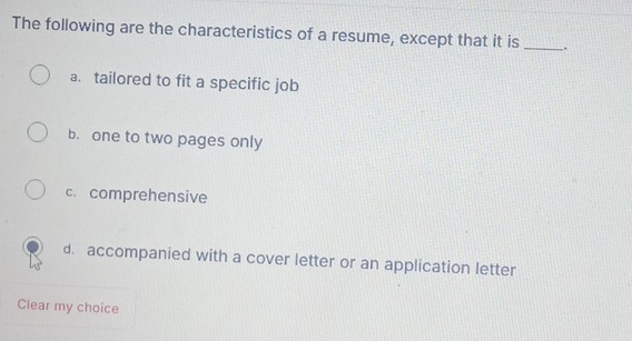 The following are the characteristics of a resume, except that it is _.
a. tailored to fit a specific job
b. one to two pages only
c. comprehensive
d. accompanied with a cover letter or an application letter
Clear my choice