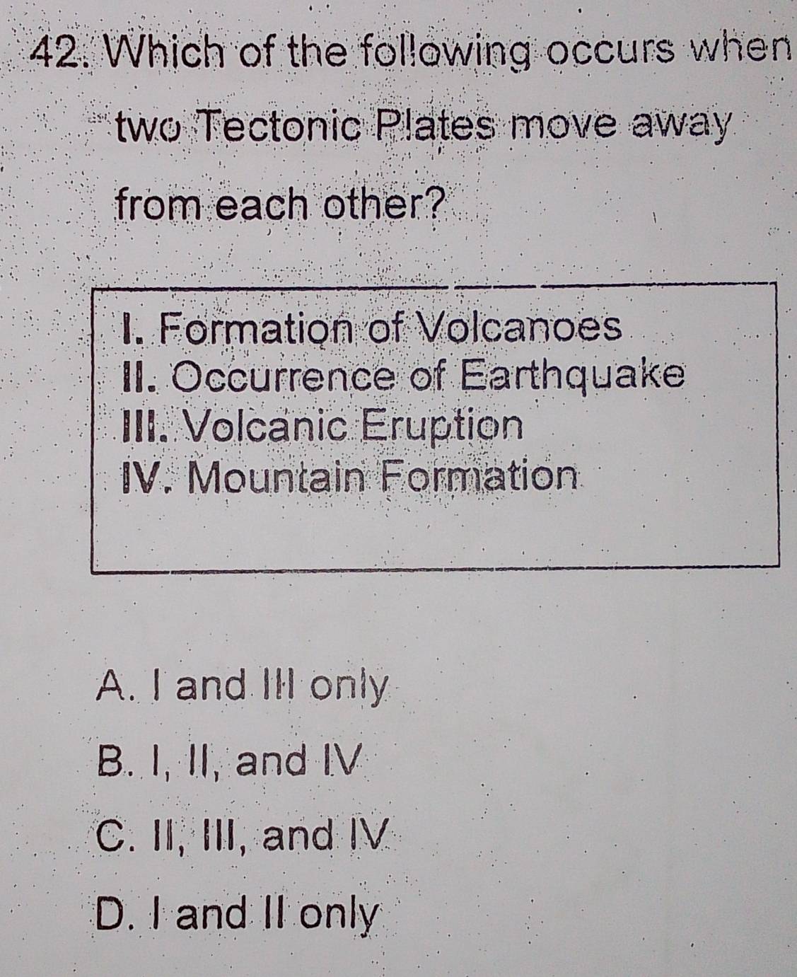 Which of the following occurs when
two Tectonic Plates move away
from each other?
I. Formation of Volcanoes
II. Occurrence of Earthquake
III. Volcanic Eruption
IV. Mountain Formation
A. I and III only
B. I, II, and IV
C. II, III, and IV
D. I and II only