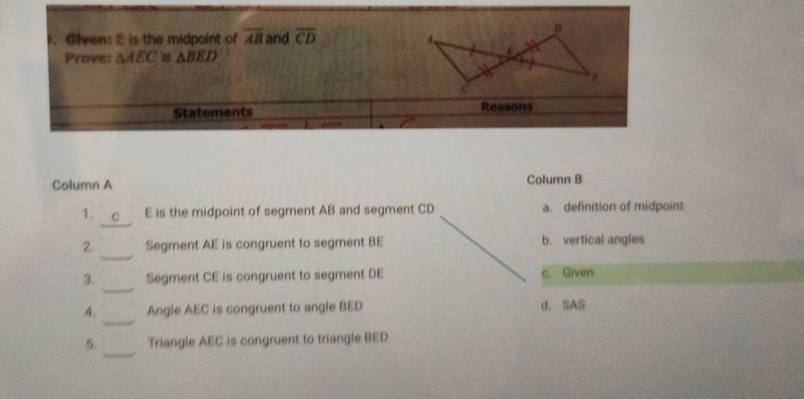 ). Glven: E is the midpoint of overline AB and overline CD
Prove: △ AEC≌ △ BED
Statements
Reasons
Column A Column B
1. C E is the midpoint of segment AB and segment CD a. definition of midpoint
2. Segment AE is congruent to segment BE b. vertical angles
3. Segment CE is congruent to segment DE c. Given
4. Angle AEC is congruent to angle BED d SAS
5. Triangle AEC is congruent to triangle BED