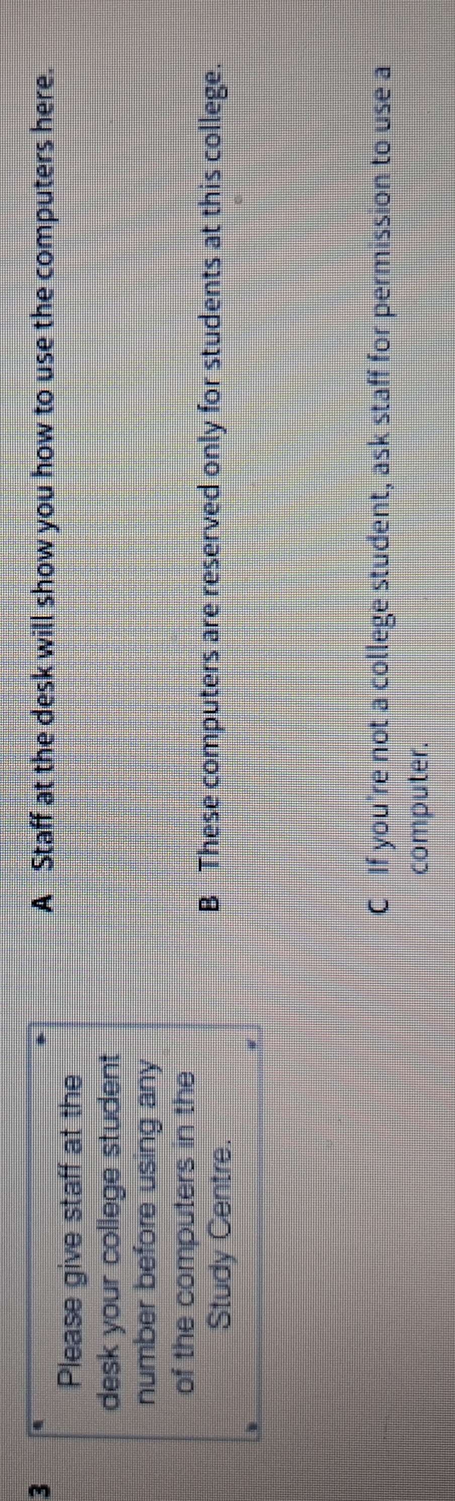 A Staff at the desk will show you how to use the computers here.
Please give staff at the
desk your college student 
number before using any
of the computers in the
Study Centre.
B These computers are reserved only for students at this college.
C If you're not a college student, ask staff for permission to use a
computer.