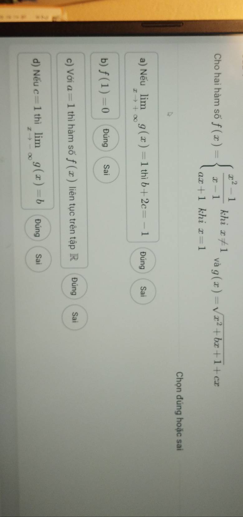 Cho hai hàm số f(x)=beginarrayl  (x^2-1)/x-1 khix!= 1 ax+1khix=1endarray. và g(x)=sqrt(x^2+bx+1)+cx
Chọn đúng hoặc sai 
a) Nếu limlimits _xto +∈fty g(x)=1 thì b+2c=-1 Đúng Sai 
b) f(1)=0 Đúng Sai 
c) Với a=1 thì hàm số f(x) liên tục trên tập R Đúng Sai 
d) Nếu c=1 thì limlimits _xto -∈fty g(x)=b Đúng Sai