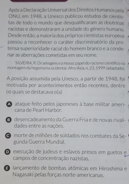 Após a Declaração Universal dos Direitos Humanos pela
ONU, em 1948, a Unesco publicou estudos de cientis-
tas de todo o mundo que desqualifcaram as doutrinas
racistas e demonstraram a unidade do gênero humano.
Desde então, a maioria dos próprios cientistas europeus
passou a reconhecer o caráter discriminatório da pre-
tensa superioridade racial do homem branco e a conde-
nar as aberrações cometidas em seu nome.
SILVEIRA, R. Os selvagens e a massa: papel do racismo científico na
montagem da hegemonia ocidental. Afro-Ásia, n. 23, 1999 (adaptado).
A posição assumida pela Unesco, a partir de 1948, foi
motivada por acontecimentos então recentes, dentre
os quais se destacava o(a)
A ataque feito pelos japoneses à base militar ameri-
cana de Pearl Harbor.
B desencadeamento da Guerra Fria e de novas rivali-
dades entre as nações.
O morte de milhões de soldados nos combates da Se-
gunda Guerra Mundial.
DO execução de judeus e eslavos presos em guetos e
campos de concentração nazistas.
E lançamento de bombas atômicas em Hiroshima e
Nagasaki pelas forças norte-americanas.