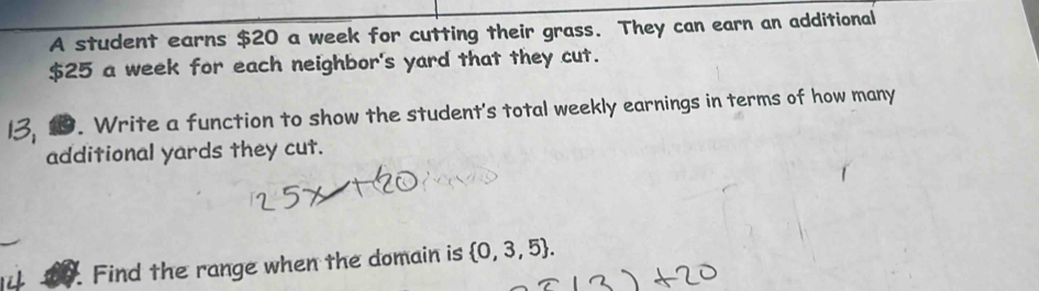 A student earns $20 a week for cutting their grass. They can earn an additional
$25 a week for each neighbor's yard that they cut. 
9. Write a function to show the student's total weekly earnings in terms of how many 
additional yards they cut. 
Find the range when the domain is  0,3,5.