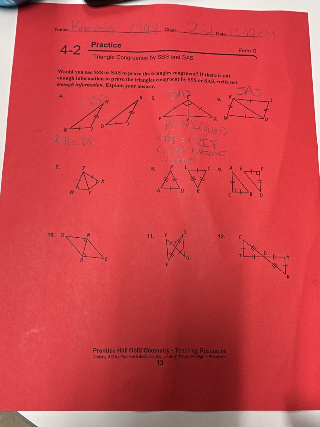 Name _Class 
_ Date_ 
4-2 Practice 
Form G 
Triangle Congruence by SSS and SAS 
Would you use SSS or SAS to prove the triangles congruent? If there is not 
enough information to prove the triangles congruent by SSS or SAS, write not 
enough information. Explain your answer. 

7. 8. 9. 

10. O 11. 12. 
Prentice Hall Gold Geometry • Teaching Resources 
Copyright © by Pearson Education. Inc., or its affiliates. All Rights Reserved 
13