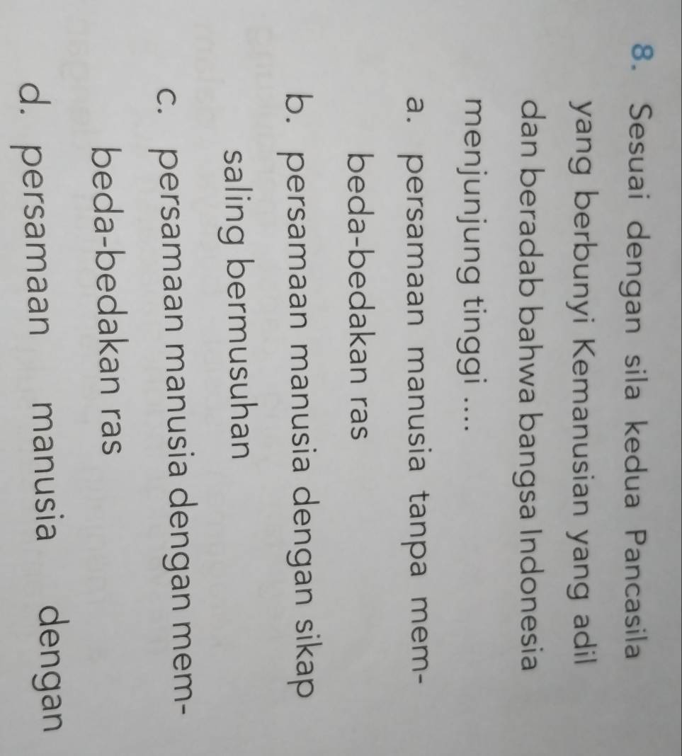 Sesuai dengan sila kedua Pancasila
yang berbunyi Kemanusian yang adil
dan beradab bahwa bangsa Indonesia
menjunjung tinggi ....
a. persamaan manusia tanpa mem-
beda-bedakan ras
b. persamaan manusia dengan sikap
saling bermusuhan
c. persamaan manusia dengan mem-
beda-bedakan ras
d. persamaan manusia dengan