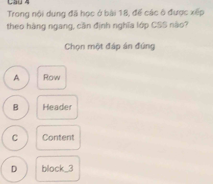 Cầu 4
Trong nội dung đã học ở bài 18, để các ô được xếp
theo hàng ngang, cần định nghĩa lớp CSS nào?
Chọn một đáp án đứng
A Row
B Header
C Content
D block _3_