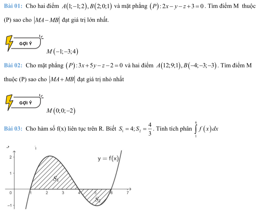 Cho hai điểm A(1;-1;2),B(2;0;1) và mặt phẳng (P):2x-y-z+3=0. Tìm điểm M thuộc
(P) sao cho |MA-MB| đạt giá trị lớn nhất.
beginarrayr 7encloselongdiv 0014 M(-1;-3;4)
Bài 02: Cho mặt phẳng (P): ):3x+5y-z-2=0 và hai điểm A(12;9;1),B(-4;-3;-3). Tìm điểm M
thuộc (P) sao cho |MA+MB| đạt giá trị nhỏ nhất
beginarrayr 7encloselongdiv 0014endarray M(0;0;-2)
Bài 03: Cho hàm số f(x) liên tục trên R. Biết S_1=4;S_2= 4/3 . Tính tích phân ∈tlimits _1^6f(x)dx